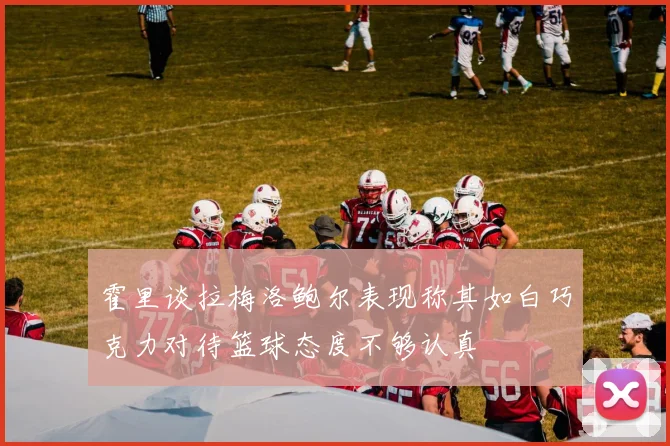 霍里谈拉梅洛鲍尔表现称其如白巧克力对待篮球态度不够认真