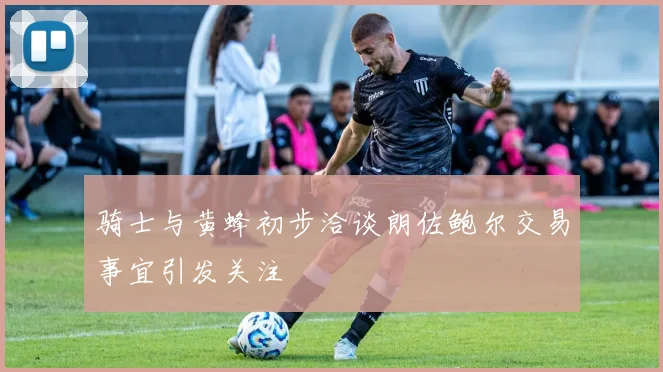 骑士与黄蜂初步洽谈朗佐鲍尔交易事宜引发关注