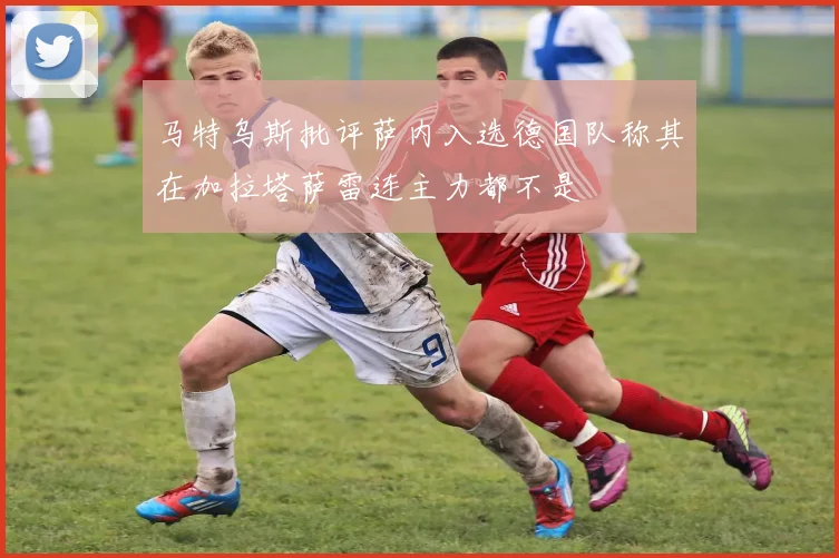 马特乌斯批评萨内入选德国队称其在加拉塔萨雷连主力都不是