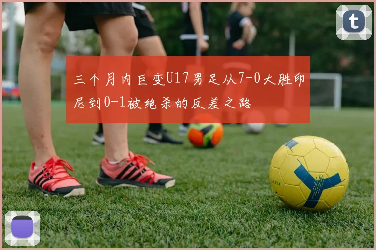 三个月内巨变U17男足从7-0大胜印尼到0-1被绝杀的反差之路