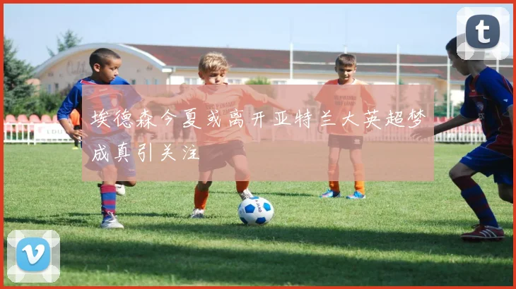 埃德森今夏或离开亚特兰大英超梦成真引关注