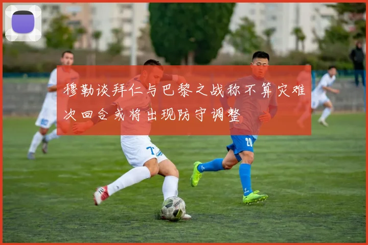 穆勒谈拜仁与巴黎之战称不算灾难次回合或将出现防守调整