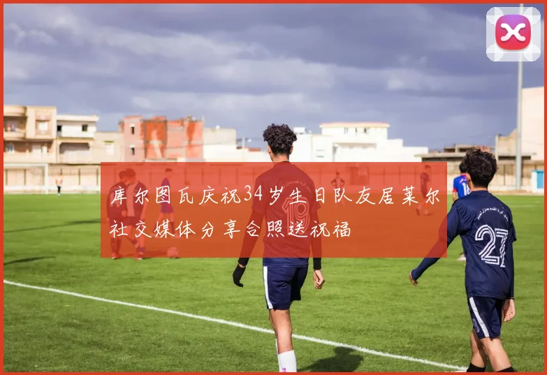 库尔图瓦庆祝34岁生日队友居莱尔社交媒体分享合照送祝福