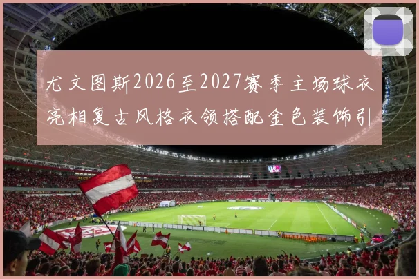 尤文图斯2026至2027赛季主场球衣亮相复古风格衣领搭配金色装饰引关注