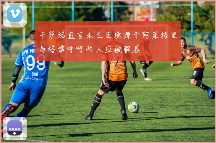 卡萨诺直言米兰困境源于阿莱格里与塔雷呼吁两人应被解雇