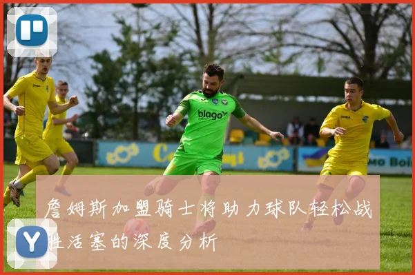 詹姆斯加盟骑士将助力球队轻松战胜活塞的深度分析