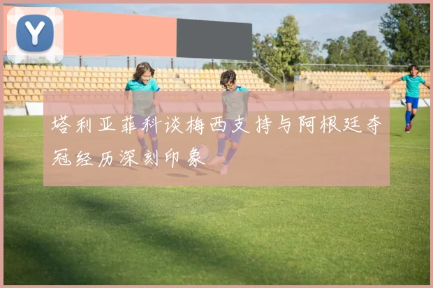 塔利亚菲科谈梅西支持与阿根廷夺冠经历深刻印象