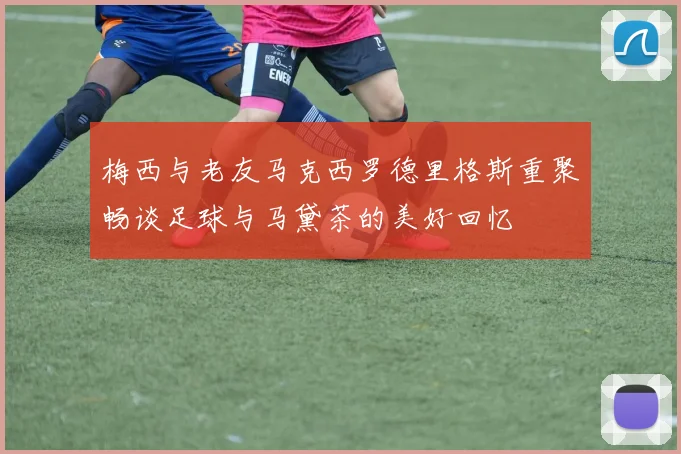 梅西与老友马克西罗德里格斯重聚畅谈足球与马黛茶的美好回忆