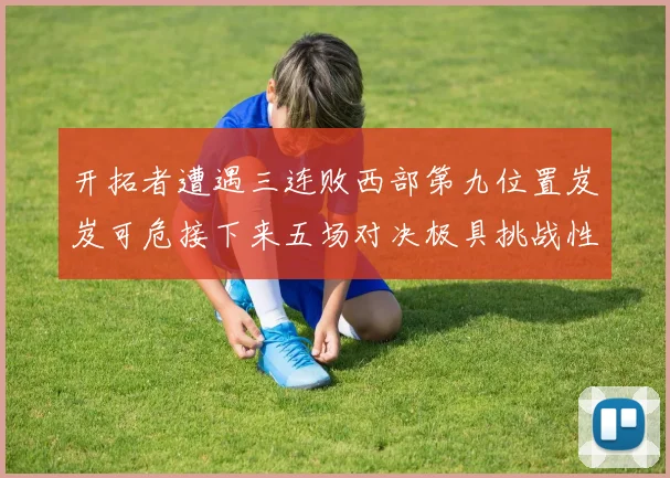 开拓者遭遇三连败西部第九位置岌岌可危接下来五场对决极具挑战性