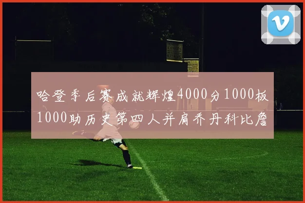哈登季后赛成就辉煌4000分1000板1000助历史第四人并肩乔丹科比詹姆斯