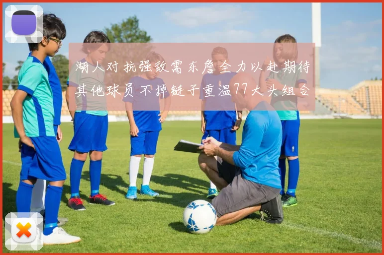 湖人对抗强敌需东詹全力以赴期待其他球员不掉链子重温77大头组合辉煌