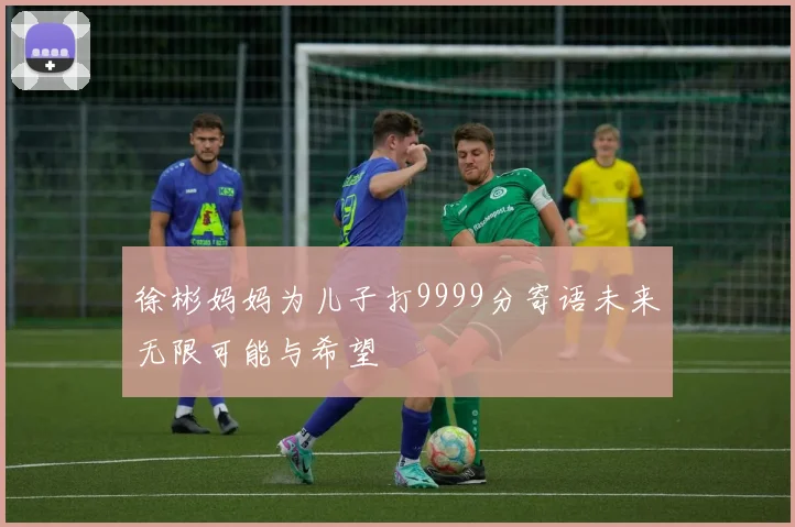 徐彬妈妈为儿子打9999分寄语未来无限可能与希望