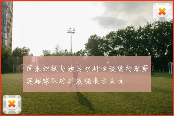 国米积极与迪马尔科洽谈续约涨薪英超球队对其表现表示关注